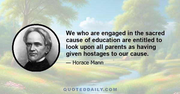 We who are engaged in the sacred cause of education are entitled to look upon all parents as having given hostages to our cause.