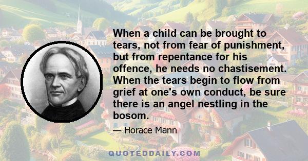 When a child can be brought to tears, not from fear of punishment, but from repentance for his offence, he needs no chastisement. When the tears begin to flow from grief at one's own conduct, be sure there is an angel