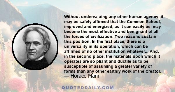 Without undervaluing any other human agency, it may be safely affirmed that the Common School, improved and energized, as it can easily be, may become the most effective and benignant of all the forces of civilization.