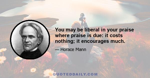 You may be liberal in your praise where praise is due: it costs nothing; it encourages much.