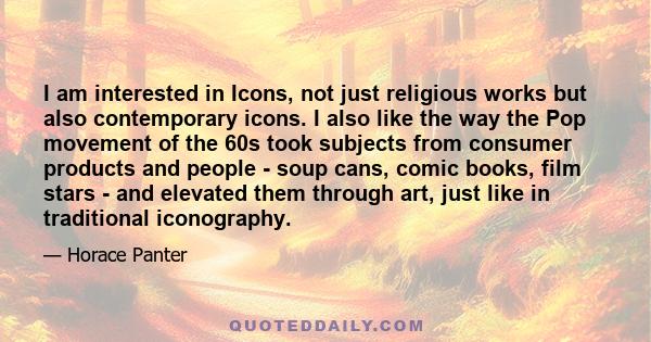 I am interested in Icons, not just religious works but also contemporary icons. I also like the way the Pop movement of the 60s took subjects from consumer products and people - soup cans, comic books, film stars - and