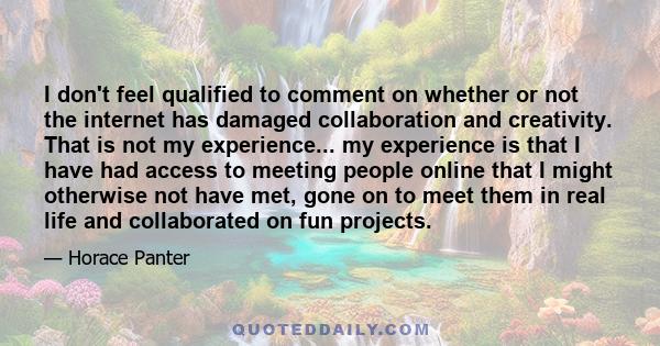 I don't feel qualified to comment on whether or not the internet has damaged collaboration and creativity. That is not my experience... my experience is that I have had access to meeting people online that I might