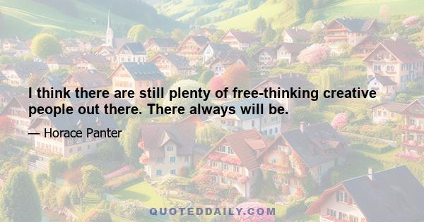 I think there are still plenty of free-thinking creative people out there. There always will be.