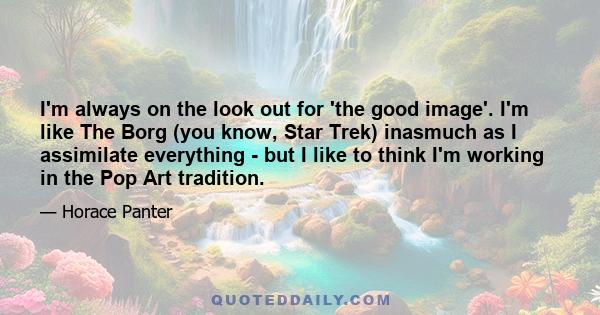 I'm always on the look out for 'the good image'. I'm like The Borg (you know, Star Trek) inasmuch as I assimilate everything - but I like to think I'm working in the Pop Art tradition.