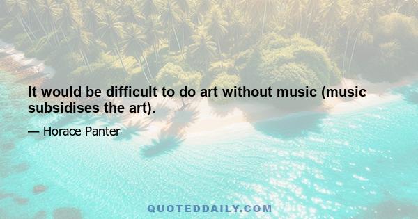 It would be difficult to do art without music (music subsidises the art).