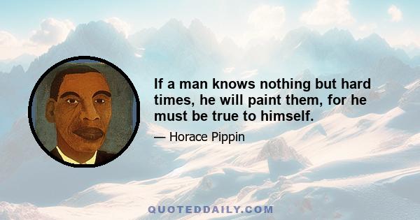 If a man knows nothing but hard times, he will paint them, for he must be true to himself.