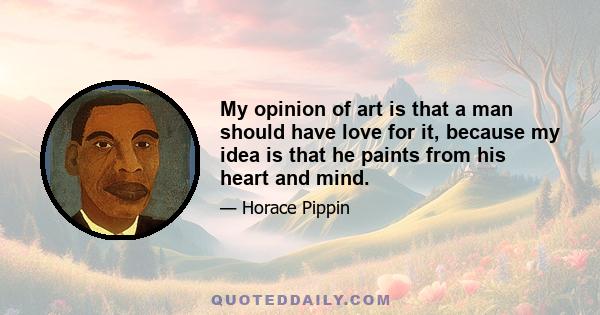 My opinion of art is that a man should have love for it, because my idea is that he paints from his heart and mind.