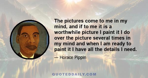 The pictures come to me in my mind, and if to me it is a worthwhile picture I paint it I do over the picture several times in my mind and when I am ready to paint it I have all the details I need.