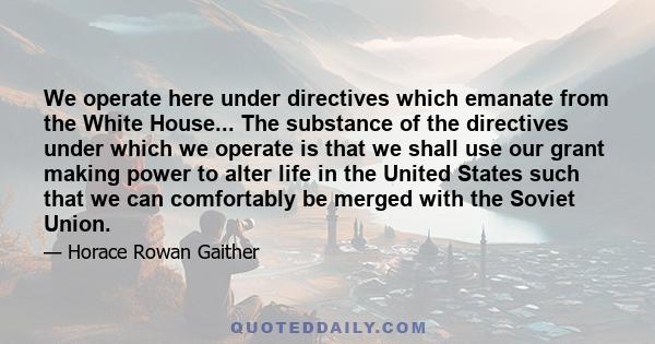 We operate here under directives which emanate from the White House... The substance of the directives under which we operate is that we shall use our grant making power to alter life in the United States such that we