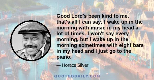 Good Lord's been kind to me, that's all I can say. I wake up in the morning with music in my head a lot of times. I won't say every morning, but I wake up in the morning sometimes with eight bars in my head and I just