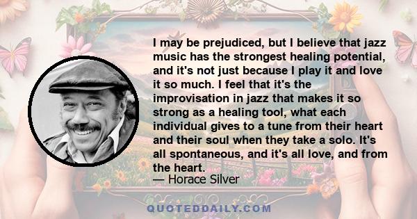 I may be prejudiced, but I believe that jazz music has the strongest healing potential, and it's not just because I play it and love it so much. I feel that it's the improvisation in jazz that makes it so strong as a