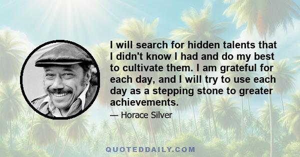 I will search for hidden talents that I didn't know I had and do my best to cultivate them. I am grateful for each day, and I will try to use each day as a stepping stone to greater achievements.