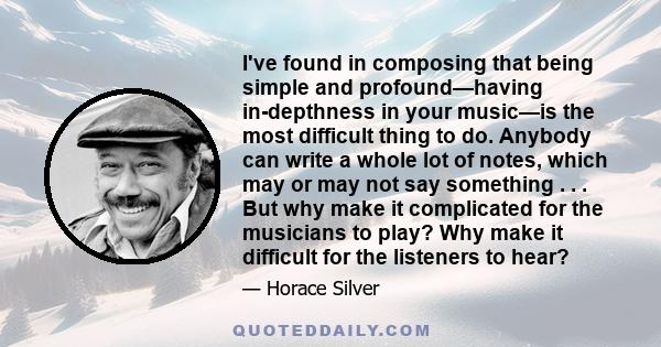 I've found in composing that being simple and profound—having in-depthness in your music—is the most difficult thing to do. Anybody can write a whole lot of notes, which may or may not say something . . . But why make