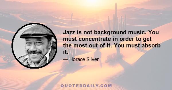 Jazz is not background music. You must concentrate in order to get the most out of it. You must absorb it.