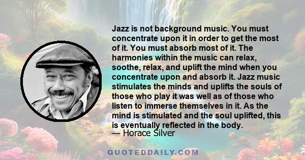 Jazz is not background music. You must concentrate upon it in order to get the most of it. You must absorb most of it. The harmonies within the music can relax, soothe, relax, and uplift the mind when you concentrate