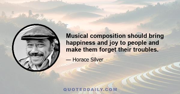 Musical composition should bring happiness and joy to people and make them forget their troubles.