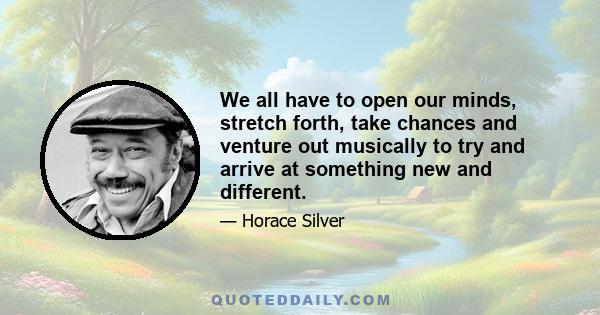 We all have to open our minds, stretch forth, take chances and venture out musically to try and arrive at something new and different.