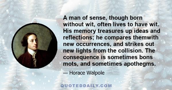 A man of sense, though born without wit, often lives to have wit. His memory treasures up ideas and reflections; he compares themwith new occurrences, and strikes out new lights from the collision. The consequence is