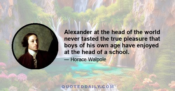 Alexander at the head of the world never tasted the true pleasure that boys of his own age have enjoyed at the head of a school.