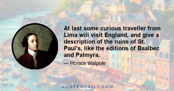 At last some curious traveller from Lima will visit England, and give a description of the ruins of St. Paul's, like the editions of Baalbec and Palmyra.