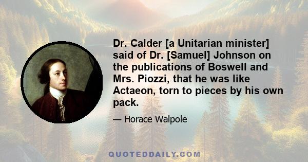 Dr. Calder [a Unitarian minister] said of Dr. [Samuel] Johnson on the publications of Boswell and Mrs. Piozzi, that he was like Actaeon, torn to pieces by his own pack.