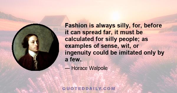 Fashion is always silly, for, before it can spread far, it must be calculated for silly people; as examples of sense, wit, or ingenuity could be imitated only by a few.