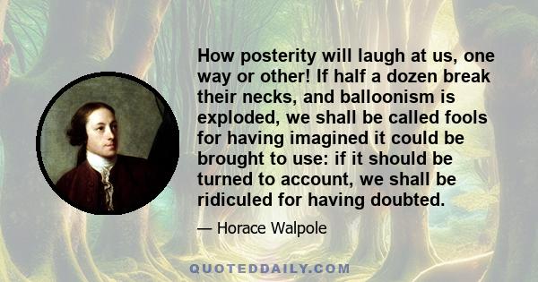 How posterity will laugh at us, one way or other! If half a dozen break their necks, and balloonism is exploded, we shall be called fools for having imagined it could be brought to use: if it should be turned to