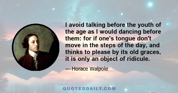 I avoid talking before the youth of the age as I would dancing before them: for if one's tongue don't move in the steps of the day, and thinks to please by its old graces, it is only an object of ridicule.