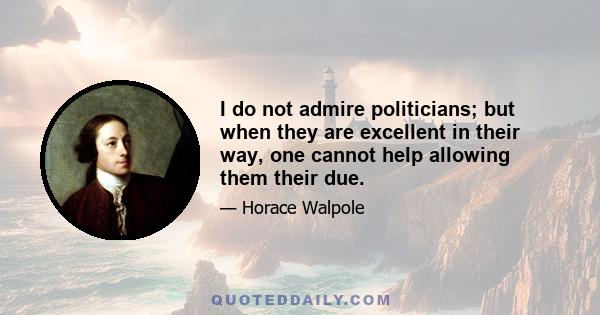 I do not admire politicians; but when they are excellent in their way, one cannot help allowing them their due.