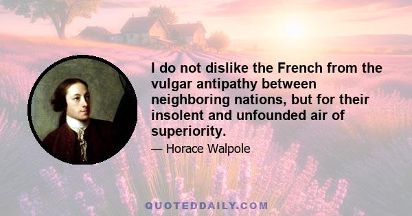 I do not dislike the French from the vulgar antipathy between neighboring nations, but for their insolent and unfounded air of superiority.