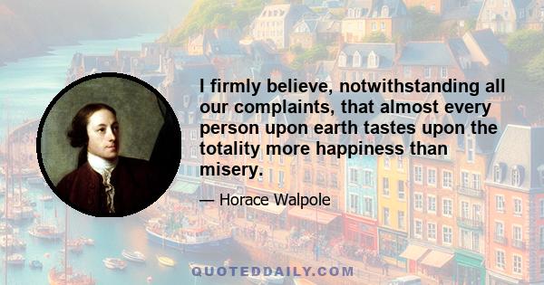 I firmly believe, notwithstanding all our complaints, that almost every person upon earth tastes upon the totality more happiness than misery.