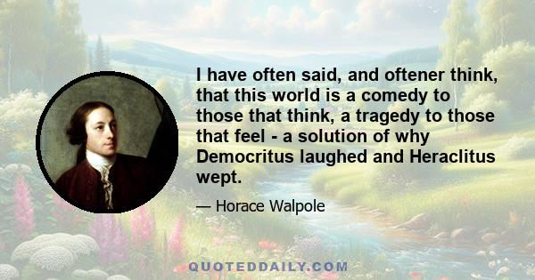 I have often said, and oftener think, that this world is a comedy to those that think, a tragedy to those that feel - a solution of why Democritus laughed and Heraclitus wept.