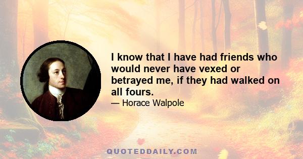 I know that I have had friends who would never have vexed or betrayed me, if they had walked on all fours.