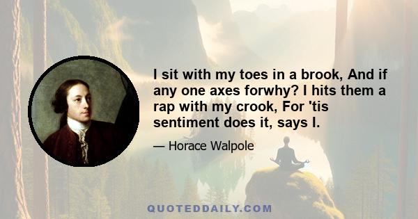 I sit with my toes in a brook, And if any one axes forwhy? I hits them a rap with my crook, For 'tis sentiment does it, says I.