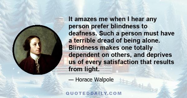 It amazes me when I hear any person prefer blindness to deafness. Such a person must have a terrible dread of being alone. Blindness makes one totally dependent on others, and deprives us of every satisfaction that