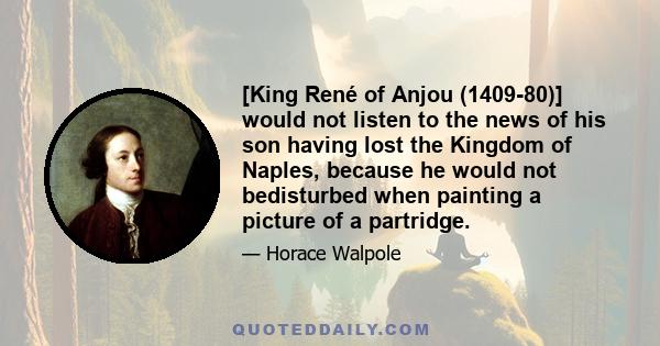 [King René of Anjou (1409-80)] would not listen to the news of his son having lost the Kingdom of Naples, because he would not bedisturbed when painting a picture of a partridge.