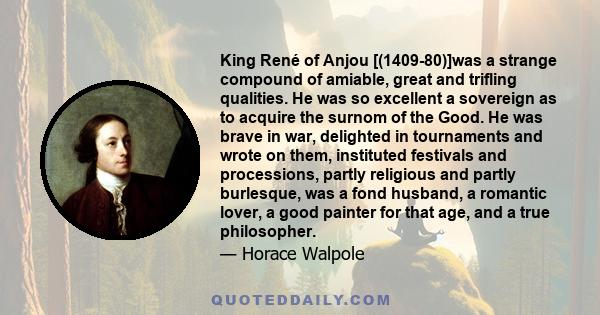 King René of Anjou [(1409-80)]was a strange compound of amiable, great and trifling qualities. He was so excellent a sovereign as to acquire the surnom of the Good. He was brave in war, delighted in tournaments and