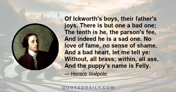 Of Ickworth's boys, their father's joys, There is but one a bad one; The tenth is he, the parson's fee, And indeed he is a sad one. No love of fame, no sense of shame, And a bad heart, let me tell ye: Without, all