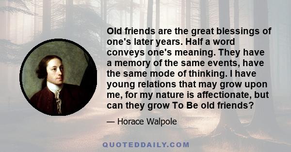 Old friends are the great blessings of one's later years. Half a word conveys one's meaning. They have a memory of the same events, have the same mode of thinking. I have young relations that may grow upon me, for my