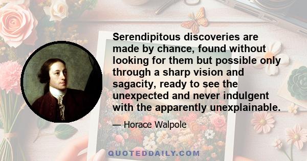 Serendipitous discoveries are made by chance, found without looking for them but possible only through a sharp vision and sagacity, ready to see the unexpected and never indulgent with the apparently unexplainable.