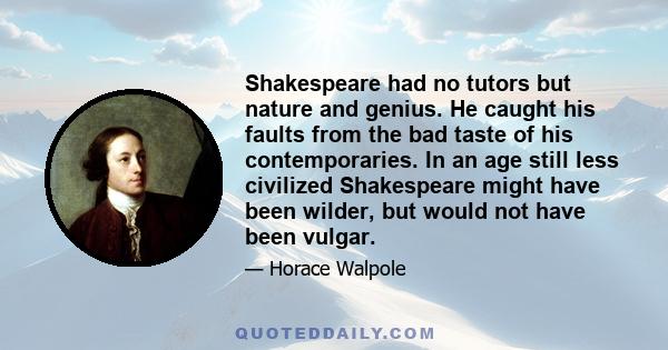 Shakespeare had no tutors but nature and genius. He caught his faults from the bad taste of his contemporaries. In an age still less civilized Shakespeare might have been wilder, but would not have been vulgar.