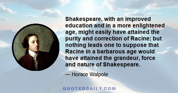 Shakespeare, with an improved education and in a more enlightened age, might easily have attained the purity and correction of Racine; but nothing leads one to suppose that Racine in a barbarous age would have attained