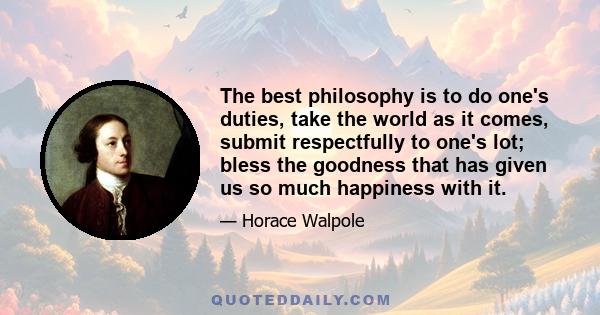 The best philosophy is to do one's duties, take the world as it comes, submit respectfully to one's lot; bless the goodness that has given us so much happiness with it.