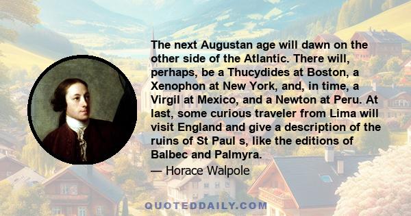 The next Augustan age will dawn on the other side of the Atlantic. There will, perhaps, be a Thucydides at Boston, a Xenophon at New York, and, in time, a Virgil at Mexico, and a Newton at Peru. At last, some curious