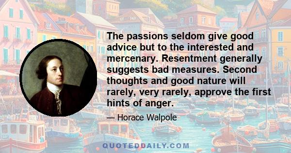 The passions seldom give good advice but to the interested and mercenary. Resentment generally suggests bad measures. Second thoughts and good nature will rarely, very rarely, approve the first hints of anger.