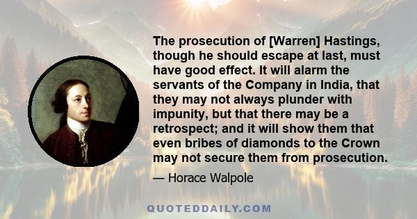 The prosecution of [Warren] Hastings, though he should escape at last, must have good effect. It will alarm the servants of the Company in India, that they may not always plunder with impunity, but that there may be a