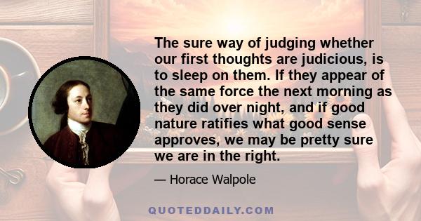 The sure way of judging whether our first thoughts are judicious, is to sleep on them. If they appear of the same force the next morning as they did over night, and if good nature ratifies what good sense approves, we