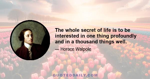 The whole secret of life is to be interested in one thing profoundly and in a thousand things well.