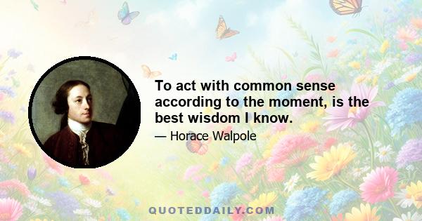 To act with common sense according to the moment, is the best wisdom I know.