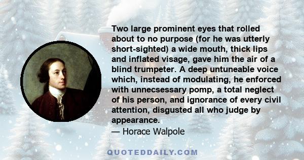 Two large prominent eyes that rolled about to no purpose (for he was utterly short-sighted) a wide mouth, thick lips and inflated visage, gave him the air of a blind trumpeter. A deep untuneable voice which, instead of